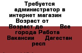 Требуется администратор в интернет магазин.  › Возраст от ­ 22 › Возраст до ­ 40 - Все города Работа » Вакансии   . Дагестан респ.